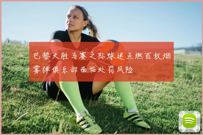 巴黎大胜马赛之际球迷点燃百枚烟雾弹俱乐部面临处罚风险