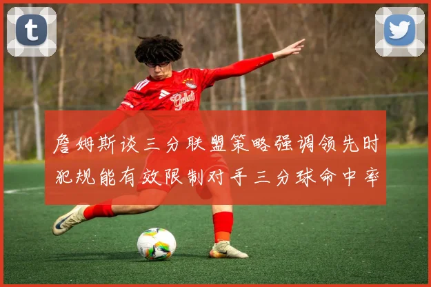 詹姆斯谈三分联盟策略强调领先时犯规能有效限制对手三分球命中率