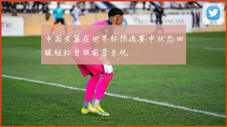 中国女篮在世界杯预选赛中状态回暖轻松晋级前景乐观