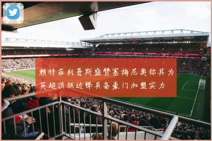赖特菲利普斯盛赞塞梅尼奥称其为英超顶级边锋具备豪门加盟实力