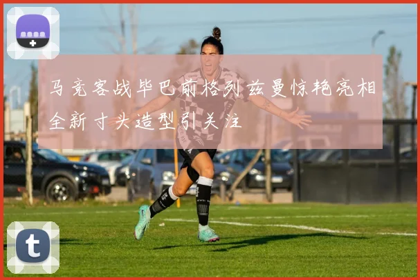 马竞客战毕巴前格列兹曼惊艳亮相全新寸头造型引关注