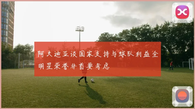 阿夫迪亚谈国家支持与球队利益全明星荣誉非首要考虑