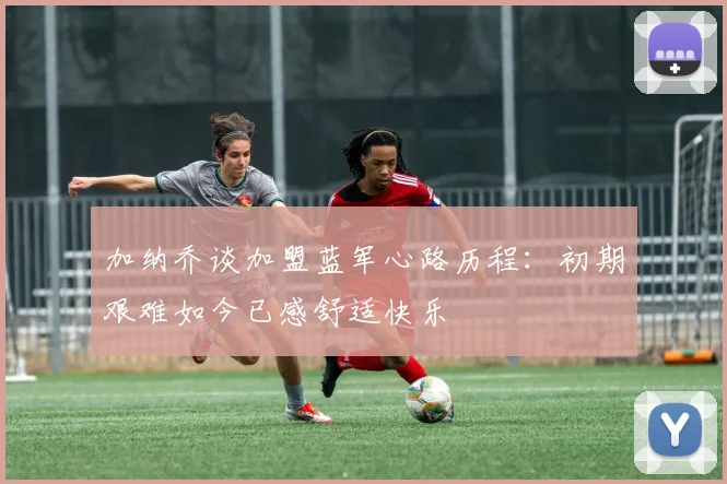 加纳乔谈加盟蓝军心路历程：初期艰难如今已感舒适快乐