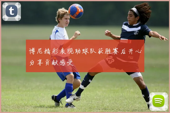 博尼精彩表现助球队获胜赛后开心分享贡献感受