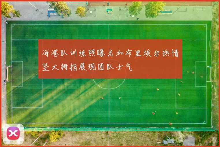 海港队训练照曝光加布里埃尔热情竖大拇指展现团队士气