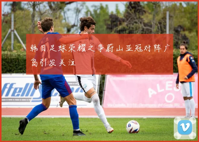 韩日足球荣耀之争蔚山亚冠对阵广岛引发关注