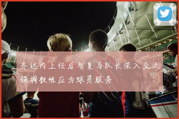 齐达内上任后与皇马队长深入交流强调教练应为球员服务