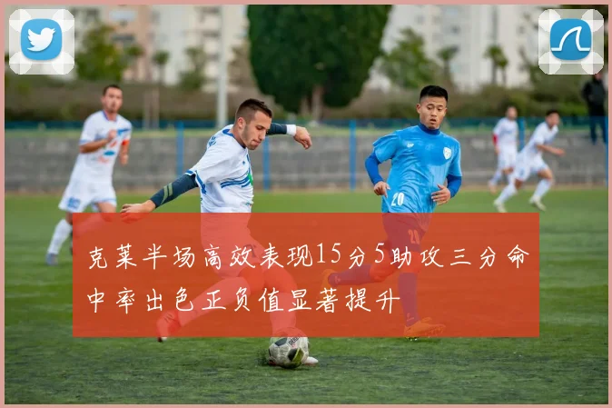 克莱半场高效表现15分5助攻三分命中率出色正负值显著提升