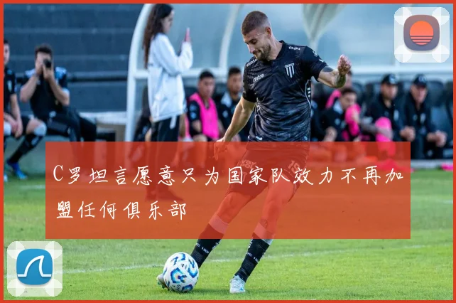 C罗坦言愿意只为国家队效力不再加盟任何俱乐部