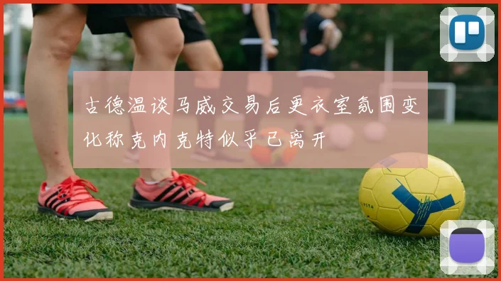 古德温谈马威交易后更衣室氛围变化称克内克特似乎已离开