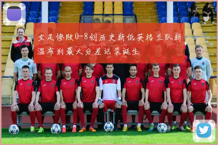 女足惨败0-8创历史新低英格兰队新温布利最大分差记录诞生