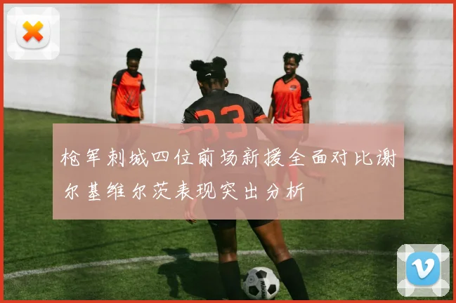 枪军刺城四位前场新援全面对比谢尔基维尔茨表现突出分析