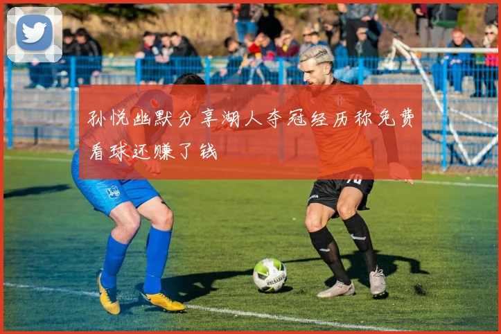 孙悦幽默分享湖人夺冠经历称免费看球还赚了钱