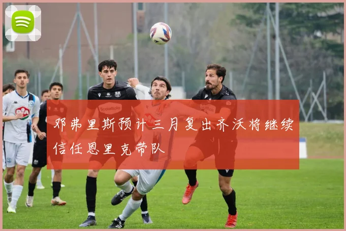 邓弗里斯预计三月复出齐沃将继续信任恩里克带队