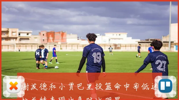 谢泼德和小贾巴里投篮命中率低迷杜兰特表现出色对比明显