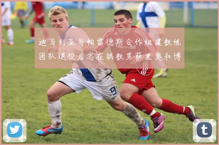 迪马利亚与帕雷德斯合作组建教练团队退役后志在执教罗萨里奥和博卡