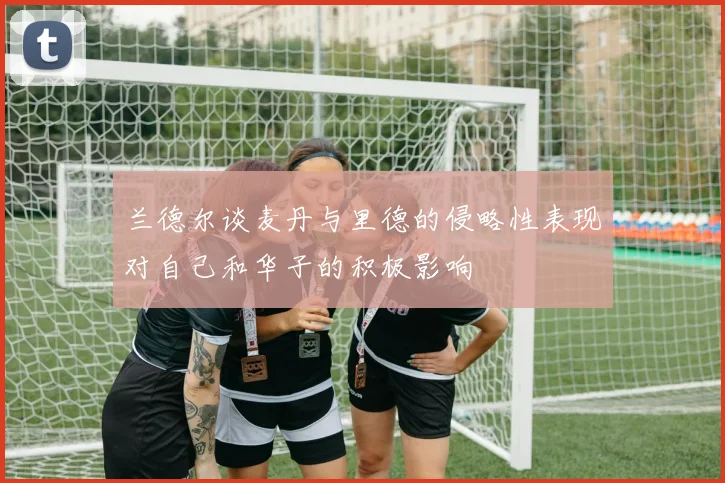 兰德尔谈麦丹与里德的侵略性表现对自己和华子的积极影响