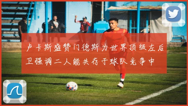 卢卡斯盛赞门德斯为世界顶级左后卫强调二人能共存于球队竞争中