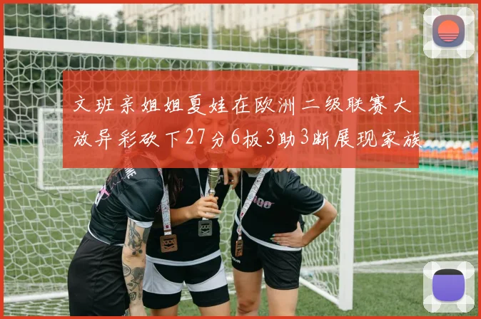 文班亲姐姐夏娃在欧洲二级联赛大放异彩砍下27分6板3助3断展现家族基因实力