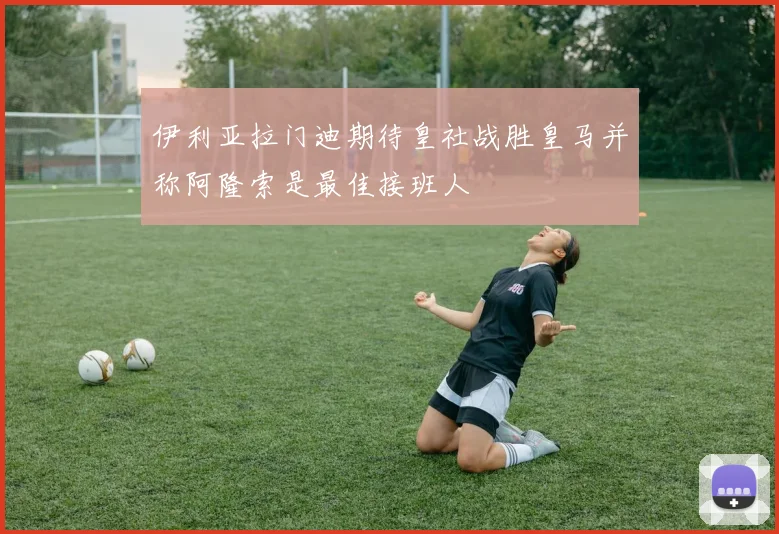 伊利亚拉门迪期待皇社战胜皇马并称阿隆索是最佳接班人