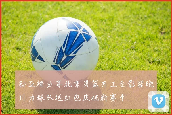 孙亚辉分享北京男篮开工合影翟晓川为球队送红包庆祝新赛季