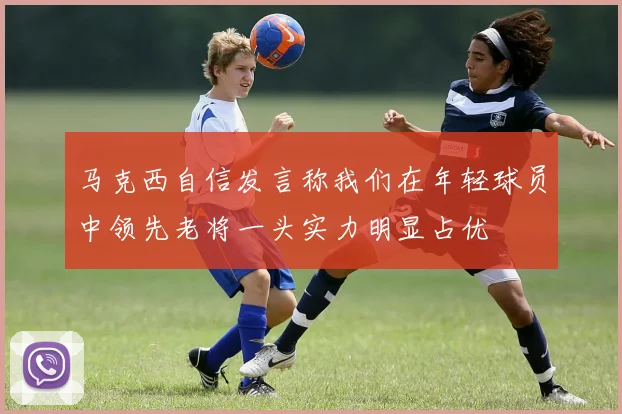 马克西自信发言称我们在年轻球员中领先老将一头实力明显占优
