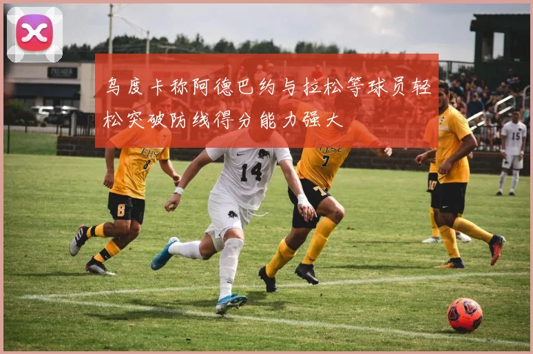 乌度卡称阿德巴约与拉松等球员轻松突破防线得分能力强大