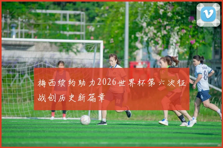 梅西续约助力2026世界杯第六次征战创历史新篇章
