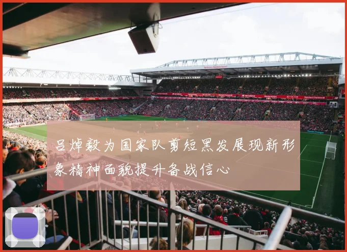 吕焯毅为国家队剪短黑发展现新形象精神面貌提升备战信心