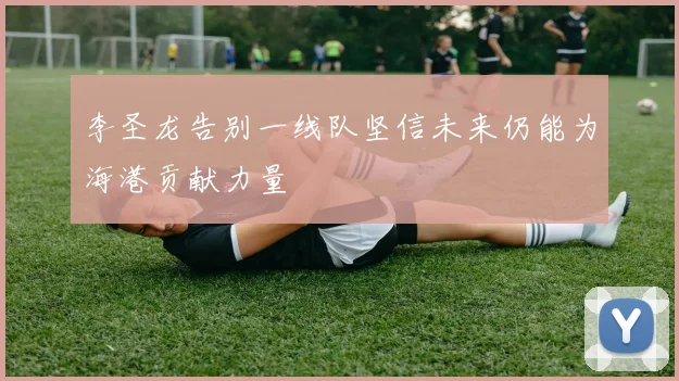 李圣龙告别一线队坚信未来仍能为海港贡献力量