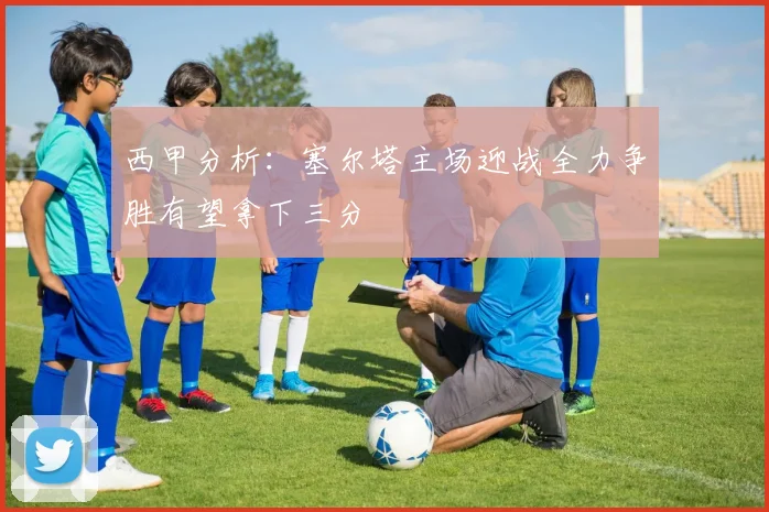 西甲分析：塞尔塔主场迎战全力争胜有望拿下三分