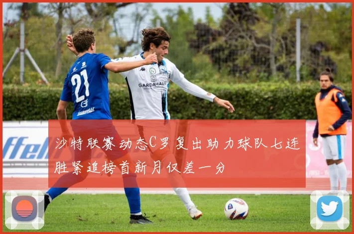 沙特联赛动态C罗复出助力球队七连胜紧追榜首新月仅差一分