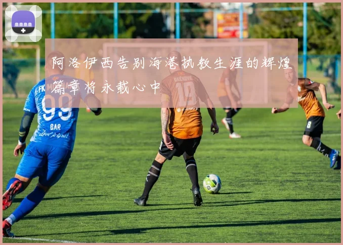 阿洛伊西告别海港执教生涯的辉煌篇章将永载心中