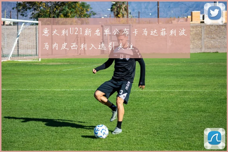 意大利U21新名单公布卡马达菲利波马内皮西利入选引关注