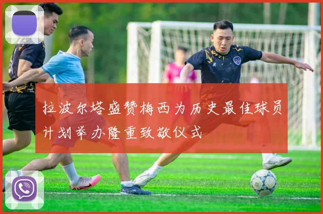 拉波尔塔盛赞梅西为历史最佳球员计划举办隆重致敬仪式