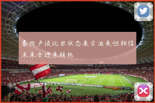 泰伦卢谈比尔状态表示沮丧但相信未来会迎来转机