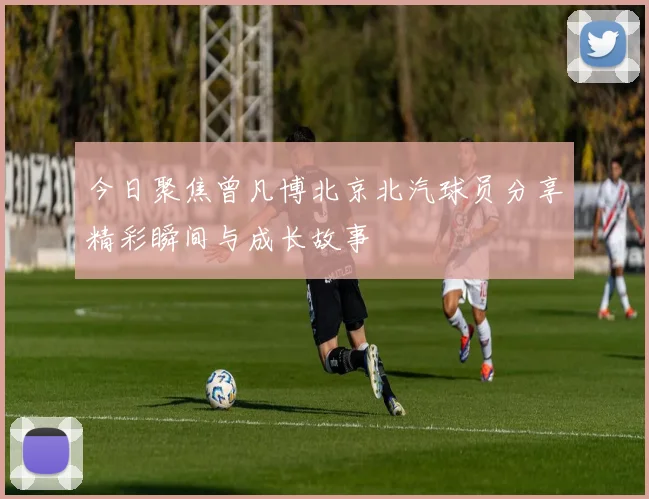 今日聚焦曾凡博北京北汽球员分享精彩瞬间与成长故事